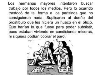 Los hermanos mayores intentaron buscar
trabajo por todos los medios. Pero lo ocurrido
trastocó de tal forma a los parisinos que no
consiguieron nada. Suplicaron al dueño del
prostíbulo que les hiciera un hueco en el oficio.
Que harían lo que fuese para poder subsistir,
pues estaban viviendo en condiciones míseras,
ni siquiera podían cobrar el paro.
 