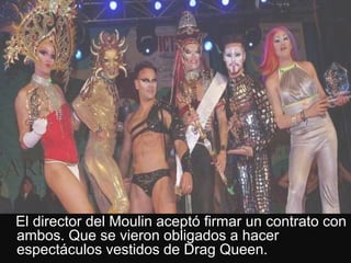 El director del Moulin aceptó firmar un contrato con
ambos. Que se vieron obligados a hacer
espectáculos vestidos de Drag Queen.
 