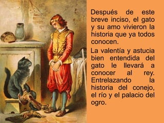 Después de este
breve inciso, el gato
y su amo vivieron la
historia que ya todos
conocen.
La valentía y astucia
bien entendida del
gato le llevará a
conocer al rey.
Entrelazando la
historia del conejo,
el río y el palacio del
ogro.
 