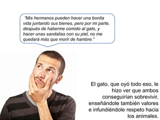 ”Mis hermanos pueden hacer una bonita
vida juntando sus bienes, pero por mi parte,
después de haberme comido al gato, y
hacer unas sandalias con su piel, no me
quedará más que morir de hambre.”
El gato, que oyó todo eso, le
hizo ver que ambos
conseguirían sobrevivir,
enseñándole también valores
e infundiéndole respeto hacia
los animales.
 