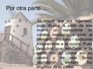 Por otra parte…
El mayor que era ingeniero,
pudo diseñar a partir de ese
molino un restaurante de
comida mexicana, y junto al
hermano mediano dedicarse
íntegramente a la cocina. Pues
descubrió que satisfacer a la
gente con su cocina era su
pasión y de esta forma
recordarían siempre los
orígenes de su padre.
 