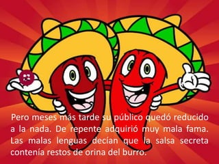 Pero meses más tarde su público quedó reducido
a la nada. De repente adquirió muy mala fama.
Las malas lenguas decían que la salsa secreta
contenía restos de orina del burro.
 