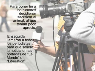 Para poner fin a
los rumores
decidieron
sacrificar al
animal, al que
tenían poco
aprecio.
Enseguida
llamaron a todos
los periodistas
para que saliera
la noticia en las
portadas de “Le
Monde” o
“Libération”.
 