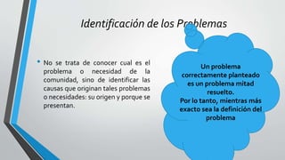 Identificación de los Problemas
• No se trata de conocer cual es el
problema o necesidad de la
comunidad, sino de identificar las
causas que originan tales problemas
o necesidades: su origen y porque se
presentan.
Un problema
correctamente planteado
es un problema mitad
resuelto.
Por lo tanto, mientras más
exacto sea la definición del
problema
 