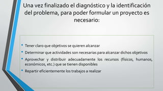 Una vez finalizado el diagnóstico y la identificación
del problema, para poder formular un proyecto es
necesario:
• Tener claro que objetivos se quieren alcanzar
• Determinar que actividades son necesarias para alcanzar dichos objetivos
• Aprovechar y distribuir adecuadamente los recursos (físicos, humanos,
económicos, etc.) que se tienen disponibles
• Repartir eficientemente los trabajos a realizar
 
