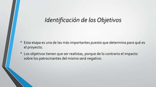 Identificación de los Objetivos
• Esta etapa es una de las más importantes puesto que determina para qué es
el proyecto.
• Los objetivos tienen que ser realistas, porque de lo contrario el impacto
sobre los patrocinantes del mismo será negativo.
 