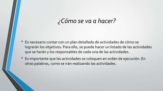¿Cómo se va a hacer?
• Es necesario contar con un plan detallado de actividades de cómo se
lograrán los objetivos. Para ello, se puede hacer un listado de las actividades
que se harán y los responsables de cada una de las actividades.
• Es importante que las actividades se coloquen en orden de ejecución. En
otras palabras, como se irán realizando las actividades.
 