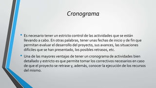 Cronograma
• Es necesario tener un estricto control de las actividades que se están
llevando a cabo. En otras palabras, tener unas fechas de inicio y de fin que
permitan evaluar el desarrollo del proyecto, sus avances, las situaciones
difíciles que se han presentado, los posibles retrasos, etc.
• Una de las mayores ventajas de tener un cronograma de actividades bien
detallado y estricto es que permite tomar los correctivos necesarios en caso
de que el proyecto se retrase y, además, conocer la ejecución de los recursos
del mismo.
 