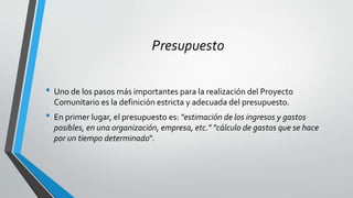 Presupuesto
• Uno de los pasos más importantes para la realización del Proyecto
Comunitario es la definición estricta y adecuada del presupuesto.
• En primer lugar, el presupuesto es: "estimación de los ingresos y gastos
posibles, en una organización, empresa, etc." "cálculo de gastos que se hace
por un tiempo determinado".
 