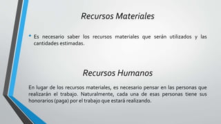 Recursos Materiales
• Es necesario saber los recursos materiales que serán utilizados y las
cantidades estimadas.
Recursos Humanos
En lugar de los recursos materiales, es necesario pensar en las personas que
realizarán el trabajo. Naturalmente, cada una de esas personas tiene sus
honorarios (paga) por el trabajo que estará realizando.
 