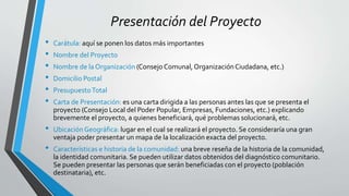 Presentación del Proyecto
• Carátula: aquí se ponen los datos más importantes
• Nombre del Proyecto
• Nombre de la Organización (Consejo Comunal, OrganizaciónCiudadana, etc.)
• Domicilio Postal
• PresupuestoTotal
• Carta de Presentación: es una carta dirigida a las personas antes las que se presenta el
proyecto (Consejo Local del Poder Popular, Empresas, Fundaciones, etc.) explicando
brevemente el proyecto, a quienes beneficiará, qué problemas solucionará, etc.
• UbicaciónGeográfica: lugar en el cual se realizará el proyecto. Se consideraría una gran
ventaja poder presentar un mapa de la localización exacta del proyecto.
• Características e historia de la comunidad: una breve reseña de la historia de la comunidad,
la identidad comunitaria. Se pueden utilizar datos obtenidos del diagnóstico comunitario.
Se pueden presentar las personas que serán beneficiadas con el proyecto (población
destinataria), etc.
 