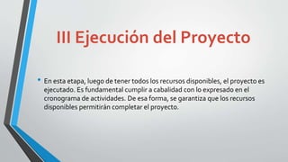 III Ejecución del Proyecto
• En esta etapa, luego de tener todos los recursos disponibles, el proyecto es
ejecutado. Es fundamental cumplir a cabalidad con lo expresado en el
cronograma de actividades. De esa forma, se garantiza que los recursos
disponibles permitirán completar el proyecto.
 