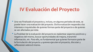 IV Evaluación del Proyecto
• Una vez finalizado el proyecto o, incluso, en algunos períodos de este, se
puede hacer una evaluación del proyecto. Dicha evaluación responde a los
intereses e inquietudes de quienes forman parte del proyecto o de quienes
se ven afectados por éste.
• La finalidad de la evaluación del proyecto es replantear aspectos positivos y
negativos del mismo, buscar oportunidades de mejora, transmitir
información, etc. Para ello, es fundamental que quienes formaron parte de
la formulación del proyecto y quienes ejecuten el proyecto, discutan y
reflexionen sobre el mismo.
 