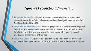 Tipos de Proyectos a financiar:
• Proyectos Productivos: Aquellos proyectos que articulan las actividades
productivas que beneficien a la comunidad con los objetivos de desarrollo,
Nacional, Regional y Local.
• Proyectos de Infraestructura:Aquellos proyectos que tengan como objeto el
beneficio de sus comunidades en cuanto a la mejora de la calidad de vida,
fortaleciendo el tejido social, ejemplo: casa comunal, hogar de cuidado
diario, casa alimentaría, entre otras.
• Proyectos Sociales: Aquellos que brindan atención de manera prioritaria a
las necesidades y demandas de los grupos mas vulnerables de la comunidad
 