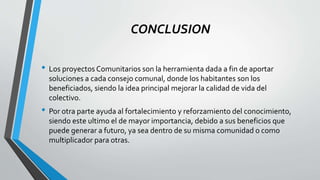 CONCLUSION
• Los proyectos Comunitarios son la herramienta dada a fin de aportar
soluciones a cada consejo comunal, donde los habitantes son los
beneficiados, siendo la idea principal mejorar la calidad de vida del
colectivo.
• Por otra parte ayuda al fortalecimiento y reforzamiento del conocimiento,
siendo este ultimo el de mayor importancia, debido a sus beneficios que
puede generar a futuro, ya sea dentro de su misma comunidad o como
multiplicador para otras.
 