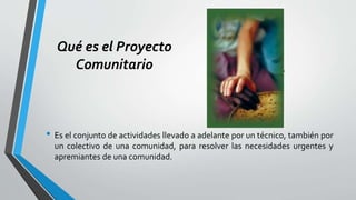 Qué es el Proyecto
Comunitario
• Es el conjunto de actividades llevado a adelante por un técnico, también por
un colectivo de una comunidad, para resolver las necesidades urgentes y
apremiantes de una comunidad.
 