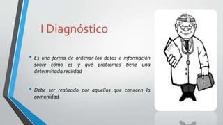 I Diagnóstico
• Es una forma de ordenar los datos e información
sobre cómo es y qué problemas tiene una
determinada realidad
• Debe ser realizado por aquellos que conocen la
comunidad
 