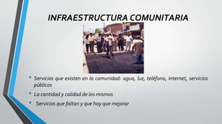 INFRAESTRUCTURA COMUNITARIA
• Servicios que existen en la comunidad: agua, luz, teléfono, internet, servicios
públicos
• La cantidad y calidad de los mismos
• Servicios que faltan y que hay que mejorar
 