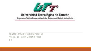 CONTROL ESTADÍSTICO DEL PROCESO
FRANCISCO JAVIER MORENO TREJO
3 D
