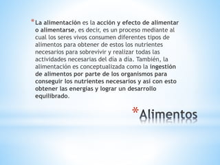 *
*La alimentación es la acción y efecto de alimentar
o alimentarse, es decir, es un proceso mediante al
cual los seres vivos consumen diferentes tipos de
alimentos para obtener de estos los nutrientes
necesarios para sobrevivir y realizar todas las
actividades necesarias del día a día. También, la
alimentación es conceptualizada como la ingestión
de alimentos por parte de los organismos para
conseguir los nutrientes necesarios y así con esto
obtener las energías y lograr un desarrollo
equilibrado.
 