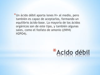 *
*Un ácido débil aporta iones H+ al medio, pero
también es capaz de aceptarlos, formando un
equilibrio ácido-base. La mayoría de los ácidos
orgánicos son de este tipo, y también algunas
sales, como el fosfato de amonio ((NH4)
H2PO4).
 