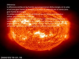 Diferencia
la diferencia estriba en las fuentes que proporcionan dicha energía; en la solar,
el sol (una gran fuente de energía), y la eólica es obtenida por el viento (otra
gran fuente de energía).
En ambas energías, uno de los problemas que se tienen es la batería a
utilizar para almacenar la energía
La disponibilidad de luz o viento para producir la electricidad raras veces
coincide con el tiempo cuando lo necesitamos. Balancear la energía entre la
producción y el uso es imprescindible. Aunque hay muchas formas de
almacenar la energía, las más usadas son baterías (acumuladores).
 