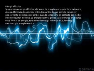 Energía eléctrica
Se denomina energía eléctrica a la forma de energía que resulta de la existencia
de una diferencia de potencial entre dos puntos, lo que permite establecer
una corriente eléctrica entre ambos cuando se los pone en contacto por medio
de un conductor eléctrico. La energía eléctrica puede transformarse en muchas
otras formas de energía, tales como la energía lumínica o luz, la energía
mecánica y la energía térmica.
 