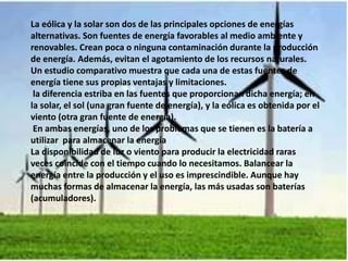 La eólica y la solar son dos de las principales opciones de energías
alternativas. Son fuentes de energía favorables al medio ambiente y
renovables. Crean poca o ninguna contaminación durante la producción
de energía. Además, evitan el agotamiento de los recursos naturales.
Un estudio comparativo muestra que cada una de estas fuentes de
energía tiene sus propias ventajas y limitaciones.
la diferencia estriba en las fuentes que proporcionan dicha energía; en
la solar, el sol (una gran fuente de energía), y la eólica es obtenida por el
viento (otra gran fuente de energía).
En ambas energías, uno de los problemas que se tienen es la batería a
utilizar para almacenar la energía
La disponibilidad de luz o viento para producir la electricidad raras
veces coincide con el tiempo cuando lo necesitamos. Balancear la
energía entre la producción y el uso es imprescindible. Aunque hay
muchas formas de almacenar la energía, las más usadas son baterías
(acumuladores).
 