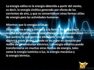 La energía eólica es la energía obtenida a partir del viento,
es decir, la energía cinética generada por efecto de las
corrientes de aire, y que es convertida en otras formas útiles
de energía para las actividades humanas
Mientras que la energia solar es:
Se denomina energía eléctrica a la forma de energía que
resulta de la existencia de una diferencia de potencial entre
dos puntos, lo que permite establecer una corriente
eléctrica entre ambos cuando se los pone en contacto por
medio de un conductor eléctrico. La energía eléctrica puede
transformarse en muchas otras formas de energía, tales
como la energía lumínica o luz, la energía mecánica y
la energía térmica.
 