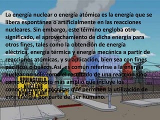 La energía nuclear o energía atómica es la energía que se
libera espontánea o artificialmente en las reacciones
nucleares. Sin embargo, este término engloba otro
significado, el aprovechamiento de dicha energía para
otros fines, tales como la obtención de energía
eléctrica, energía térmica y energía mecánica a partir de
reacciones atómicas, y su aplicación, bien sea con fines
pacíficos o bélicos.Así, es común referirse a la energía
nuclear no solo como el resultado de una reacción sino
como un concepto más amplio que incluye los
conocimientos y técnicas que permiten la utilización de
esta energía por parte del ser humano.
 