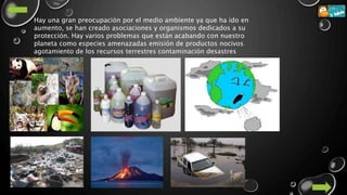 Hay una gran preocupación por el medio ambiente ya que ha ido en
aumento, se han creado asociaciones y organismos dedicados a su
protección. Hay varios problemas que están acabando con nuestro
planeta como especies amenazadas emisión de productos nocivos
agotamiento de los recursos terrestres contaminación desastres
 