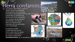 Los efectos del hombre sobre el
medio son en la actualidad
preocupantes. El crecimiento
económico lamentablemente se a ha
convertido en sinónimo de
destrucción de la naturaleza.
Los residuos de las fabricas
contaminan. Los ríos; la
flora y la fauna se ven
afectados por los pesticidas
y los insecticidas.
El petróleo vertido
accidentalmente en los
mares poluciona las aguas;
los escapes radiactivos y
los humos industriales
envenenan el aire.Las consecuencias de un accidente nuclear son irreversibles
 
