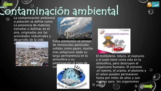 La contaminación ambiental
o polución se define como
La presencia de materias
extrañas o dañinas en el
aire, originadas por las
actividades industriales y
desarrollo de la vida
moderna
Estos elementos se emiten
de minúsculas partículas
solidas como gases, mucho
mas peligrosos dada su
larga permanencia en la
atmosfera o su
participación el capa de
ozono.
El molibdeno, teluro, el neptunio
y el yodo tiene corta vida en la
atmosfera, pero destruyen el
organismo humano. El estronio
,el rutenio, el uranio, el plutonio y
el celsio pueden permanecer
hasta por miles de años y son
nocivos para los organismos
vivos
 
