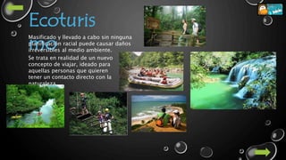 Ecoturis
mo
Masificado y llevado a cabo sin ninguna
planificación racial puede causar daños
irreversibles al medio ambiente.
Se trata en realidad de un nuevo
concepto de viajar, ideado para
aquellas personas que quieren
tener un contacto directo con la
naturaleza
 