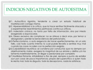 INDICIOS NEGATIVOS DE AUTOESTIMA
 1. Autocrítica rigorista, tendente a crear un estado habitual de
insatisfacción consigo misma.
 2. Hipersensibilidad a la crítica, que la hace sentirse fácilmente atacada y
a experimentar resentimientos pertinaces contra sus críticos.
 3. Indecisión crónica, no tanto por falta de información, sino por miedo
exagerado a equivocarse.
 4. Deseo excesivo de complacer: no se atreve a decir «no», por temor a
desagradar y perder la benevolencia del peticionario.
 5.Perfeccionismo, o auto exigencia de hacer «perfectamente», sin un solo
fallo, casi todo cuanto intenta; lo cual puede llevarla a sentirse muy mal
cuando las cosas no salen con la perfección exigida.
 6.Culpabilidad neurótica: se condena por conductas que no siempre son
objetivamente malas, exagera la magnitud de sus errores y delitos y/o los
lamenta indefinidamente, sin llegar a perdonarse por completo
 7.Hostilidad flotante, irritabilidad a flor de piel, siempre a punto de estallar
aun por cosas de poca importancia; propia del supercrítico a quien todo
le sienta mal, todo le disgusta, todo le decepciona, nada le satisface.
 