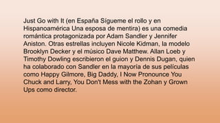 Just Go with It (en España Sígueme el rollo y en
Hispanoamérica Una esposa de mentira) es una comedia
romántica protagonizada por Adam Sandler y Jennifer
Aniston. Otras estrellas incluyen Nicole Kidman, la modelo
Brooklyn Decker y el músico Dave Matthew. Allan Loeb y
Timothy Dowling escribieron el guion y Dennis Dugan, quien
ha colaborado con Sandler en la mayoría de sus películas
como Happy Gilmore, Big Daddy, I Now Pronounce You
Chuck and Larry, You Don't Mess with the Zohan y Grown
Ups como director.
 