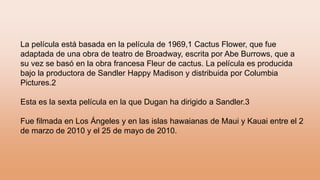 La película está basada en la película de 1969,1 Cactus Flower, que fue
adaptada de una obra de teatro de Broadway, escrita por Abe Burrows, que a
su vez se basó en la obra francesa Fleur de cactus. La película es producida
bajo la productora de Sandler Happy Madison y distribuida por Columbia
Pictures.2
Esta es la sexta película en la que Dugan ha dirigido a Sandler.3
Fue filmada en Los Ángeles y en las islas hawaianas de Maui y Kauai entre el 2
de marzo de 2010 y el 25 de mayo de 2010.
 
