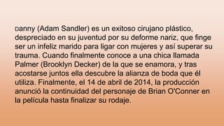 Danny (Adam Sandler) es un exitoso cirujano plástico,
despreciado en su juventud por su deforme nariz, que finge
ser un infeliz marido para ligar con mujeres y así superar su
trauma. Cuando finalmente conoce a una chica llamada
Palmer (Brooklyn Decker) de la que se enamora, y tras
acostarse juntos ella descubre la alianza de boda que él
utiliza. Finalmente, el 14 de abril de 2014, la producción
anunció la continuidad del personaje de Brian O'Conner en
la película hasta finalizar su rodaje.
 