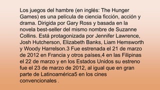 Los juegos del hambre (en inglés: The Hunger
Games) es una película de ciencia ficción, acción y
drama. Dirigida por Gary Ross y basada en la
novela best-seller del mismo nombre de Suzanne
Collins. Está protagonizada por Jennifer Lawrence,
Josh Hutcherson, Elizabeth Banks, Liam Hemsworth
y Woody Harrelson.3 Fue estrenada el 21 de marzo
de 2012 en Francia y otros países,4 en las Filipinas
el 22 de marzo y en los Estados Unidos su estreno
fue el 23 de marzo de 2012, al igual que en gran
parte de Latinoamérica5 en los cines
convencionales .
 