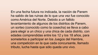 En una fecha futura no indicada, la nación de Panem
ha salido de las ruinas de lo que una vez fue conocido
como América del Norte. Debido a un fallido
levantamiento de algunos de los distritos de Panem,
un sorteo (conocido como la cosecha) se lleva a cabo
para elegir a un chico y una chica de cada distrito, con
edades comprendidas entre los 12 y los 18 años, para
someterlos a participar en los Juegos del Hambre,
una competición en la que cada concursante, llamado
tributo, lucha hasta que sólo queda uno vivo.
 