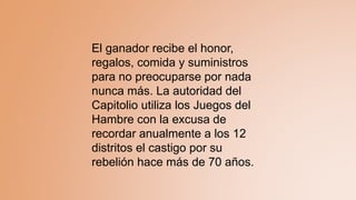 El ganador recibe el honor,
regalos, comida y suministros
para no preocuparse por nada
nunca más. La autoridad del
Capitolio utiliza los Juegos del
Hambre con la excusa de
recordar anualmente a los 12
distritos el castigo por su
rebelión hace más de 70 años.
 