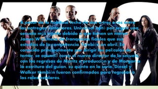 A pesar de la habitual fecha de dos a tres años entre
las entregas .anteriores, Universal optó por seguir una
secuela más rápido debido a que tienen un menor
James W número de franquicias fiables que sus
estudios de la competencia. También en abril, En
conocido principalmente por dirigir las películas de
terror, se anunció como el nuevo director de la secuela,
con los regresos de Moritz a producción y de Morgan a
la escritura del guion, su quinto en la serie. Diesel y
Walker también fueron confirmados para regresar a
los roles estelares.
 