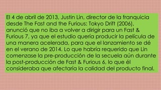 El 4 de abril de 2013, Justin Lin, director de la franquicia
desde The Fast and the Furious: Tokyo Drift (2006),
anunció que no iba a volver a dirigir para un Fast &
Furious 7, ya que el estudio quería producir la película de
una manera acelerada, para que el lanzamiento se dé
en el verano de 2014. Lo que habría requerido que Lin
comenzase la pre-producción de la secuela aún durante
la post-producción de Fast & Furious 6, lo que él
consideraba que afectaría la calidad del producto final.
 