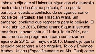 Johnson dijo que si Universal sigue con el desarrollo
acelerado de la séptima película, él no podría
participar debido a conflictos de su agenda con el
rodaje de Hercules: The Thracian Wars. Sin
embargo, confirmó que regresará para la película. El
16 de abril de 2013, Diesel anunció que la secuela
tendría su lanzamiento el 11 de julio de 2014, con
una producción programada para comenzar en
agosto de 2013. En mayo de 2013, Diesel dijo que la
secuela presentará a Los Ángeles, Tokio y Emiratos
Árabes Unidos (Específicamente en Abu Dabi) como
 