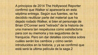 A principios de 2014 The Hollywood Reporter
confirmó que Walker sí aparecería en esta
séptima entrega. Según sus fuentes, se ha
decidido reutilizar parte del material que ha
dejado rodado Walker, si bien el personaje de
Brian O'Conner será "retirado" de la historia de
una manera tan respetuosa como satisfactoria
para con su memoria y los seguidores de la
franquicia. Pero sin dar detalles concretos sobre
cuáles serán los cambios y cómo serán
introducidos en la historia, y ya se confirmó que
está será la ultima película de la saga.2
.
 