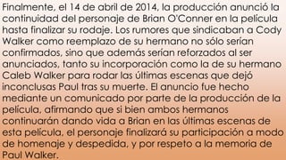 Finalmente, el 14 de abril de 2014, la producción anunció la
continuidad del personaje de Brian O'Conner en la película
hasta finalizar su rodaje. Los rumores que sindicaban a Cody
Walker como reemplazo de su hermano no sólo serían
confirmados, sino que además serían reforzados al ser
anunciados, tanto su incorporación como la de su hermano
Caleb Walker para rodar las últimas escenas que dejó
inconclusas Paul tras su muerte. El anuncio fue hecho
mediante un comunicado por parte de la producción de la
película, afirmando que si bien ambos hermanos
continuarán dando vida a Brian en las últimas escenas de
esta película, el personaje finalizará su participación a modo
de homenaje y despedida, y por respeto a la memoria de
Paul Walker.
 