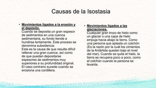 Causas de la Isostasia
• Movimientos ligados a las
glaciaciones.
Cualquier gran trozo de hielo como
un glaciar o una capa de hielo
empuja hacia abajo la tierra. Como
una persona que aplasta un colchón
(Es la razón por la cuál los cimientos
de la Antártida quedan bajo el nivel
del mar). Cuando se quita el hielo, la
tierra se recupera poco a poco, como
el colchón cuando la persona se
levanta.
• Movimientos ligados a la erosión y
el depósito.
Cuando se deposita un gran espesor
de sedimentos en una cuenca
sedimentaria, su fondo tiende a
hundirse lentamente. Este proceso se
denomina subsidencia.
Esta es la causa de que resulte difícil
rellenar una gran cuenca, así como
de que puedan depositarse
espesores de sedimentos muy
superiores a su profundidad original.
El caso contrario sucede cuando se
erosiona una cordillera.
 