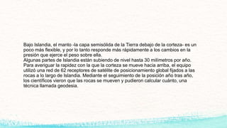 Bajo Islandia, el manto -la capa semisólida de la Tierra debajo de la corteza- es un
poco más flexible, y por lo tanto responde más rápidamente a los cambios en la
presión que ejerce el peso sobre ella.
Algunas partes de Islandia están subiendo de nivel hasta 30 milímetros por año.
Para averiguar la rapidez con la que la corteza se mueve hacia arriba, el equipo
utilizó una red de 62 receptores de satélite de posicionamiento global fijados a las
rocas a lo largo de Islandia. Mediante el seguimiento de la posición año tras año,
los científicos vieron que las rocas se mueven y pudieron calcular cuánto, una
técnica llamada geodesia.
 