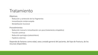 Tratamiento
Objetivos
◦ Reducción y contención de los fragmentos
◦ Inmovilización ininterrumpida
◦ Rehabilitación funcional
Procedimientos
◦ Reducción manual e inmovilización con yeso (tratamiento ortopédico)
◦ Tracción continua
◦ Reducción quirúrgica (osteosíntesis)
◦ Fijadores externos
Depende de factores como edad, sexo y estado general del paciente, del tipo de fractura, de los
recursos disponibles.
 