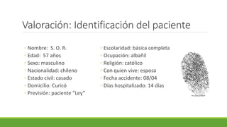 Valoración: Identificación del paciente
◦ Nombre: S. O. R.
◦ Edad: 57 años
◦ Sexo: masculino
◦ Nacionalidad: chileno
◦ Estado civil: casado
◦ Domicilio: Curicó
◦ Previsión: paciente “Ley”
◦ Escolaridad: básica completa
◦ Ocupación: albañil
◦ Religión: católico
◦ Con quien vive: esposa
◦ Fecha accidente: 08/04
◦ Días hospitalizado: 14 días
http://goo.gl/60jedF
 